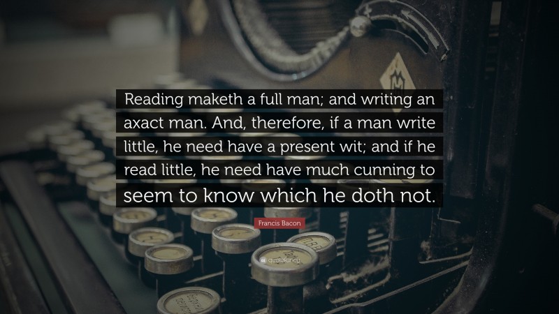 Francis Bacon Quote: “Reading maketh a full man; and writing an axact man. And, therefore, if a man write little, he need have a present wit; and if he read little, he need have much cunning to seem to know which he doth not.”
