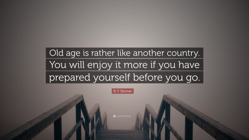B. F. Skinner Quote: “Old age is rather like another country. You will enjoy it more if you have prepared yourself before you go.”