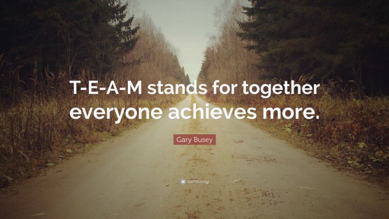 Gary Busey Quote: “T-E-A-M stands for together everyone achieves more.”