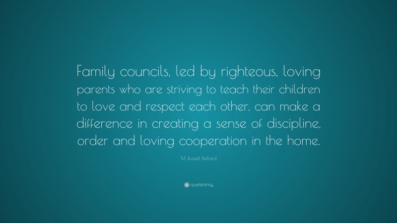 M. Russell Ballard Quote: “Family councils, led by righteous, loving parents who are striving to teach their children to love and respect each other, can make a difference in creating a sense of discipline, order and loving cooperation in the home.”