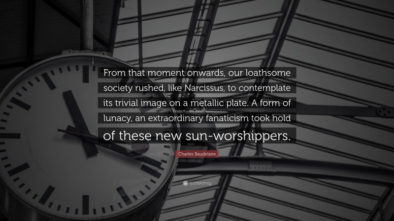 Charles Baudelaire Quote: “From that moment onwards, our loathsome society rushed, like Narcissus, to contemplate its trivial image on a metallic plate. A form of lunacy, an extraordinary fanaticism took hold of these new sun-worshippers.”