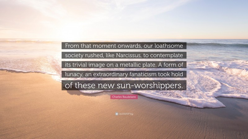 Charles Baudelaire Quote: “From that moment onwards, our loathsome society rushed, like Narcissus, to contemplate its trivial image on a metallic plate. A form of lunacy, an extraordinary fanaticism took hold of these new sun-worshippers.”