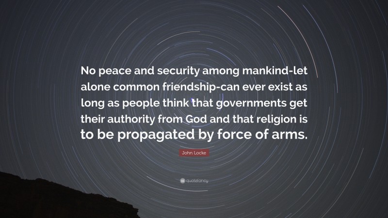 John Locke Quote: “No peace and security among mankind-let alone common friendship-can ever exist as long as people think that governments get their authority from God and that religion is to be propagated by force of arms.”