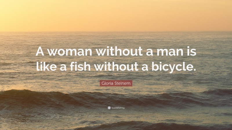 Gloria Steinem Quote: “A woman without a man is like a fish without a bicycle.”