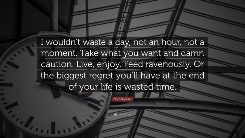 Nora Roberts Quote: “I wouldn’t waste a day, not an hour, not a moment. Take what you want and damn caution. Live, enjoy. Feed ravenously. Or the biggest regret you’ll have at the end of your life is wasted time.”