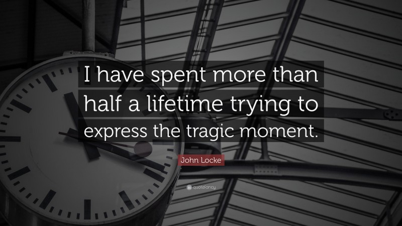 John Locke Quote: “I have spent more than half a lifetime trying to express the tragic moment.”