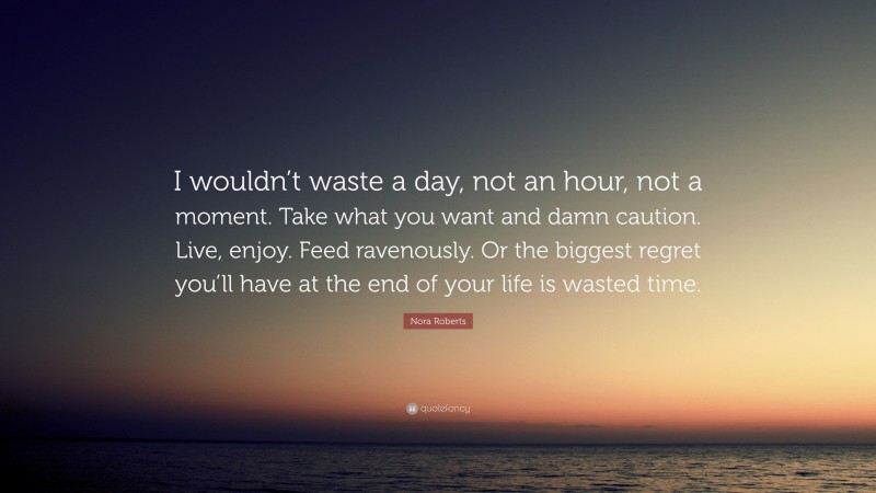 Nora Roberts Quote: “I wouldn’t waste a day, not an hour, not a moment. Take what you want and damn caution. Live, enjoy. Feed ravenously. Or the biggest regret you’ll have at the end of your life is wasted time.”