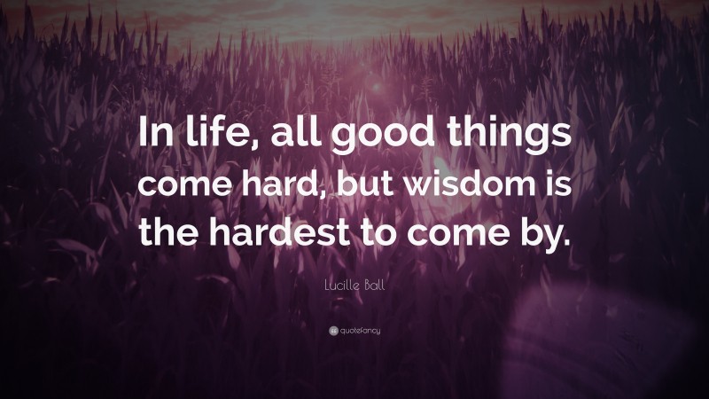 Lucille Ball Quote: “In life, all good things come hard, but wisdom is the hardest to come by.”