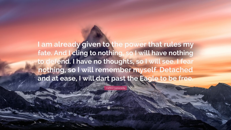Carlos Castaneda Quote: “I am already given to the power that rules my fate. And I cling to nothing, so I will have nothing to defend. I have no thoughts, so I will see. I fear nothing, so I will remember myself. Detached and at ease, I will dart past the Eagle to be free.”