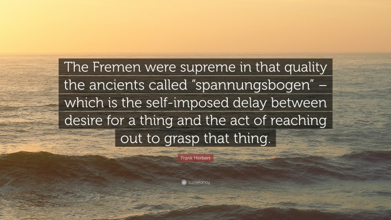 Frank Herbert Quote: “The Fremen were supreme in that quality the ancients called “spannungsbogen” – which is the self-imposed delay between desire for a thing and the act of reaching out to grasp that thing.”