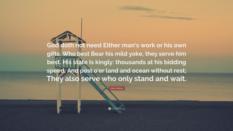 John Milton Quote: “God doth not need Either man’s work or his own gifts. Who best Bear his mild yoke, they serve him best. His state Is kingly: thousands at his bidding speed, And post o’er land and ocean without rest; They also serve who only stand and wait.”