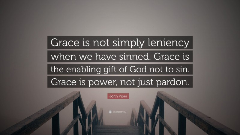 John Piper Quote: “Grace is not simply leniency when we have sinned. Grace is the enabling gift of God not to sin. Grace is power, not just pardon.”