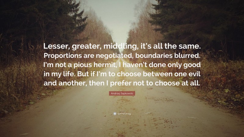 Andrzej Sapkowski Quote: “Lesser, greater, middling, it’s all the same. Proportions are negotiated, boundaries blurred. I’m not a pious hermit, I haven’t done only good in my life. But if I’m to choose between one evil and another, then I prefer not to choose at all.”