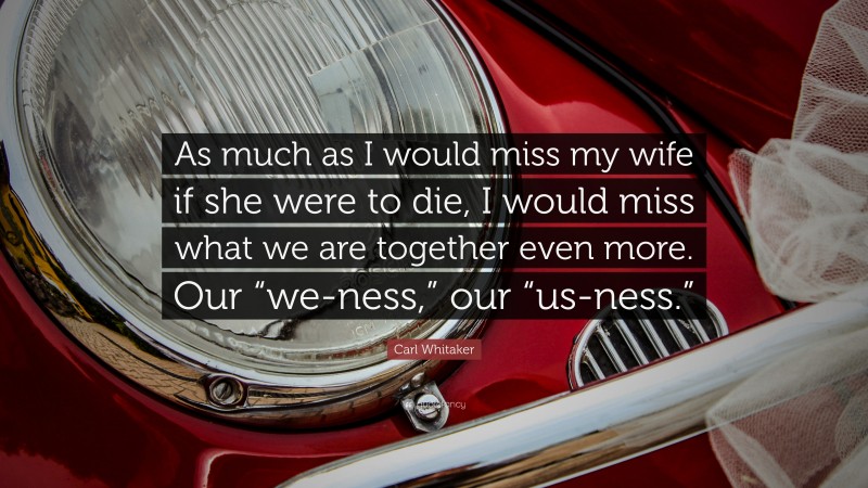 Carl Whitaker Quote: “As much as I would miss my wife if she were to die, I would miss what we are together even more. Our “we-ness,” our “us-ness.””