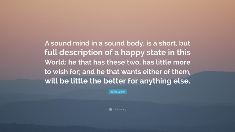 John Locke Quote: “A sound mind in a sound body, is a short, but full description of a happy state in this World: he that has these two, has little more to wish for; and he that wants either of them, will be little the better for anything else.”