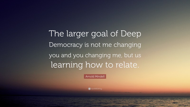 Arnold Mindell Quote: “The larger goal of Deep Democracy is not me changing you and you changing me, but us learning how to relate.”