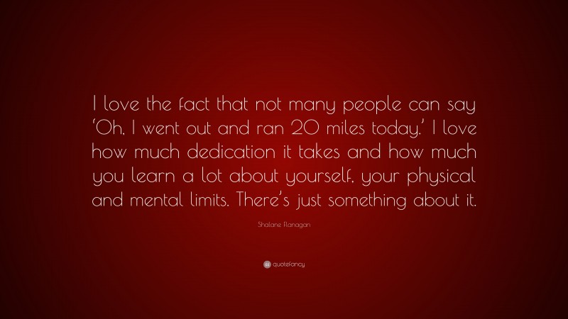 Shalane Flanagan Quote: “I love the fact that not many people can say ‘Oh, I went out and ran 20 miles today.’ I love how much dedication it takes and how much you learn a lot about yourself, your physical and mental limits. There’s just something about it.”