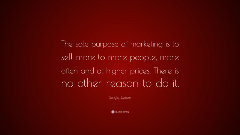 Sergio Zyman Quote: “The sole purpose of marketing is to sell more to more people, more often and at higher prices. There is no other reason to do it.”