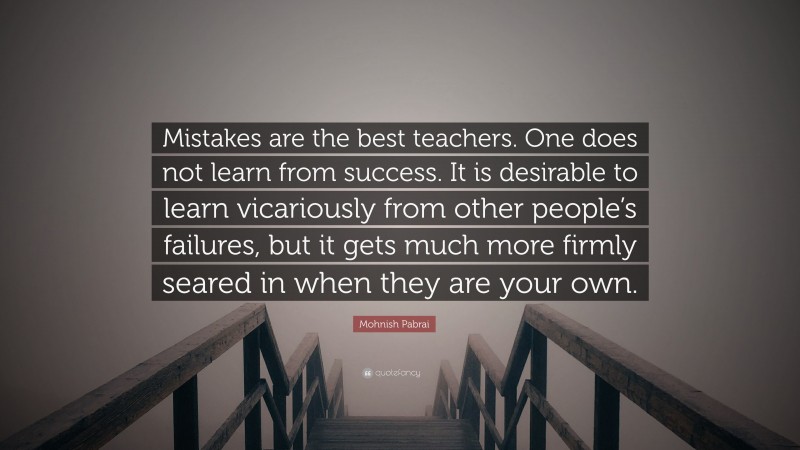 Mohnish Pabrai Quote: “Mistakes are the best teachers. One does not learn from success. It is desirable to learn vicariously from other people’s failures, but it gets much more firmly seared in when they are your own.”