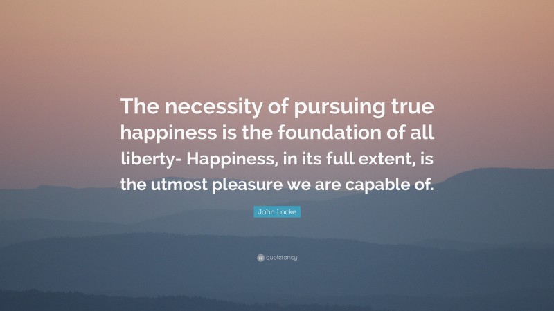 John Locke Quote: “The necessity of pursuing true happiness is the foundation of all liberty- Happiness, in its full extent, is the utmost pleasure we are capable of.”