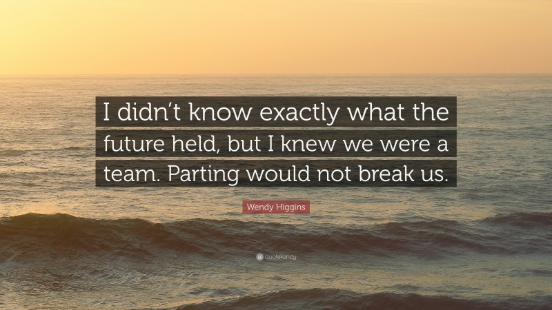 Wendy Higgins Quote: “I didn’t know exactly what the future held, but I knew we were a team. Parting would not break us.”