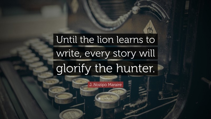 J. Nozipo Maraire Quote: “Until the lion learns to write, every story will glorify the hunter.”