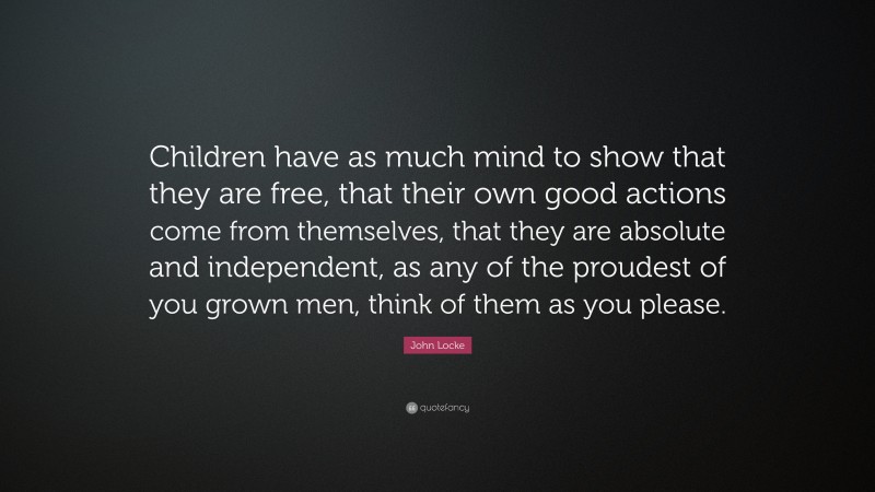 John Locke Quote: “Children have as much mind to show that they are free, that their own good actions come from themselves, that they are absolute and independent, as any of the proudest of you grown men, think of them as you please.”