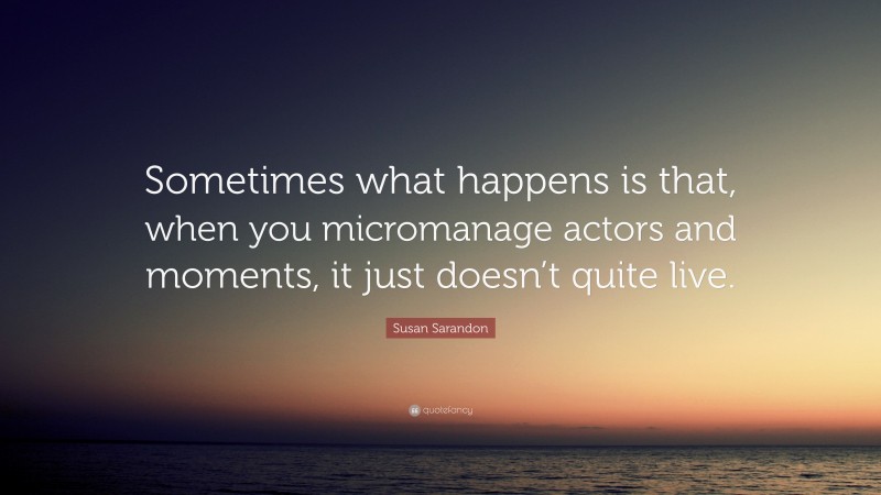 Susan Sarandon Quote: “Sometimes what happens is that, when you micromanage actors and moments, it just doesn’t quite live.”