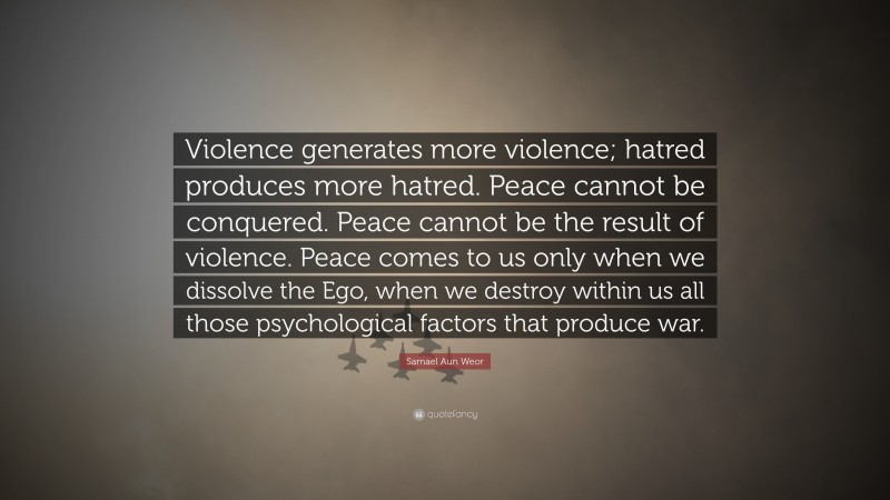 Samael Aun Weor Quote: “Violence generates more violence; hatred produces more hatred. Peace cannot be conquered. Peace cannot be the result of violence. Peace comes to us only when we dissolve the Ego, when we destroy within us all those psychological factors that produce war.”