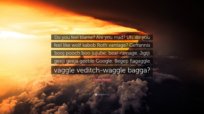 Charles Manson Quote: “Do you feel blame? Are you mad? Uh, do you feel like wolf kabob Roth vantage? Gefrannis booj pooch boo jujube; bear-ramage. Jigiji geeji geeja geeble Google. Begep flagaggle vaggle veditch-waggle bagga?”