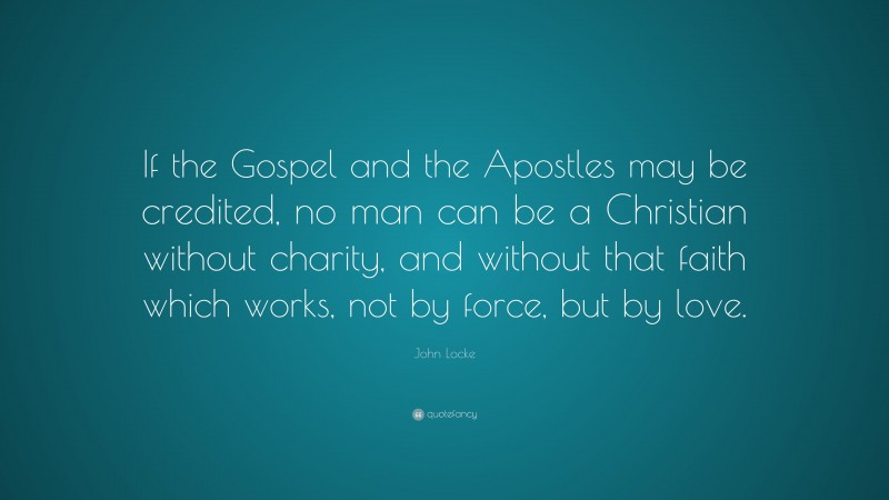 John Locke Quote: “If the Gospel and the Apostles may be credited, no man can be a Christian without charity, and without that faith which works, not by force, but by love.”