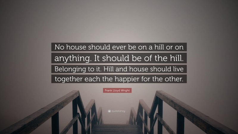 Frank Lloyd Wright Quote: “No house should ever be on a hill or on anything. It should be of the hill. Belonging to it. Hill and house should live together each the happier for the other.”
