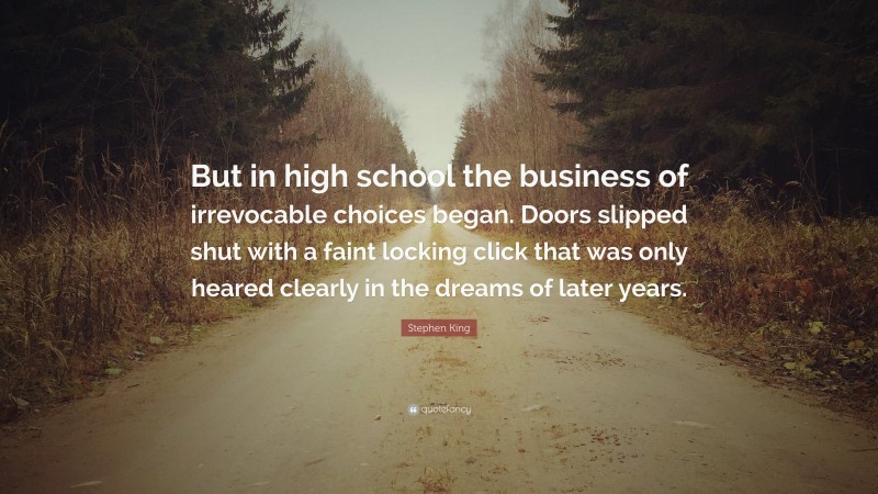 Stephen King Quote: “But in high school the business of irrevocable choices began. Doors slipped shut with a faint locking click that was only heared clearly in the dreams of later years.”