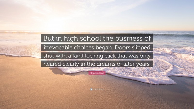 Stephen King Quote: “But in high school the business of irrevocable choices began. Doors slipped shut with a faint locking click that was only heared clearly in the dreams of later years.”