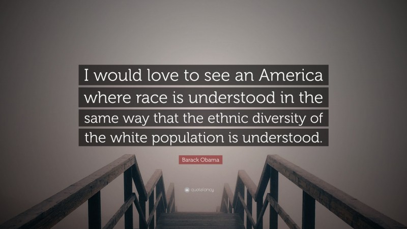 Barack Obama Quote: “I would love to see an America where race is understood in the same way that the ethnic diversity of the white population is understood.”