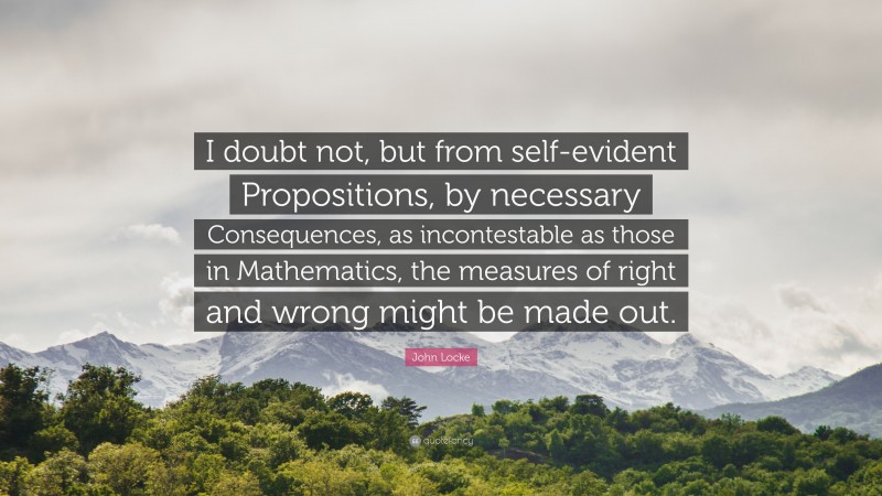 John Locke Quote: “I doubt not, but from self-evident Propositions, by necessary Consequences, as incontestable as those in Mathematics, the measures of right and wrong might be made out.”