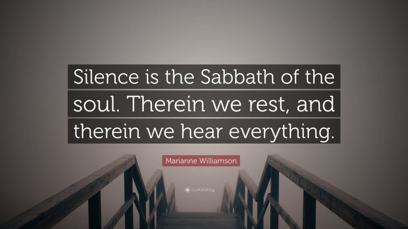 Marianne Williamson Quote: “Silence is the Sabbath of the soul. Therein we rest, and therein we hear everything.”