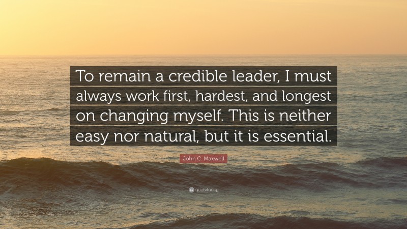 John C. Maxwell Quote: “To remain a credible leader, I must always work first, hardest, and longest on changing myself. This is neither easy nor natural, but it is essential.”