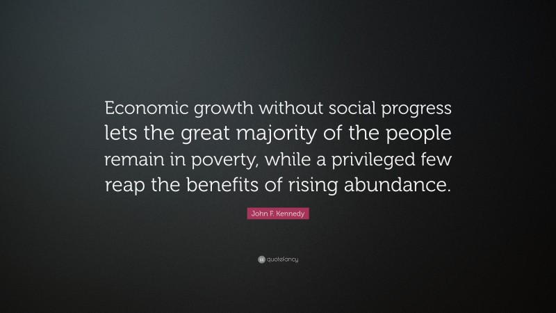 John F. Kennedy Quote: “Economic growth without social progress lets the great majority of the people remain in poverty, while a privileged few reap the benefits of rising abundance.”