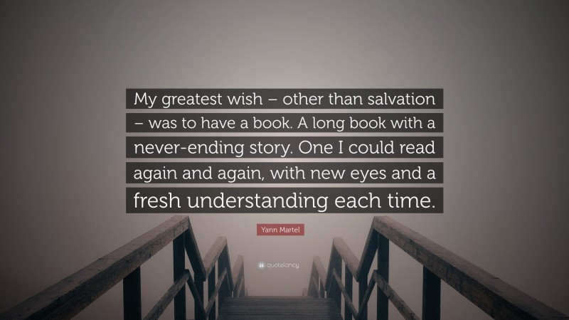 Yann Martel Quote: “My greatest wish – other than salvation – was to have a book. A long book with a never-ending story. One I could read again and again, with new eyes and a fresh understanding each time.”