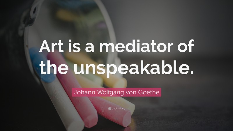 Johann Wolfgang von Goethe Quote: “Art is a mediator of the unspeakable.”