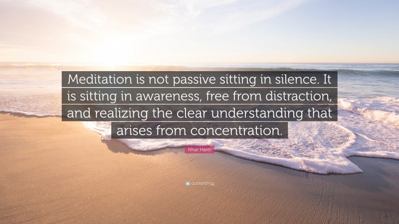 Nhat Hanh Quote: “Meditation is not passive sitting in silence. It is sitting in awareness, free from distraction, and realizing the clear understanding that arises from concentration.”