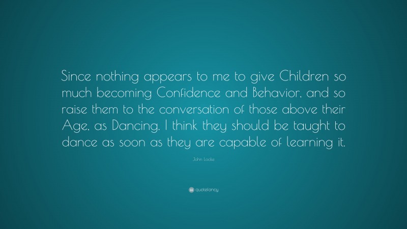 John Locke Quote: “Since nothing appears to me to give Children so much becoming Confidence and Behavior, and so raise them to the conversation of those above their Age, as Dancing. I think they should be taught to dance as soon as they are capable of learning it.”
