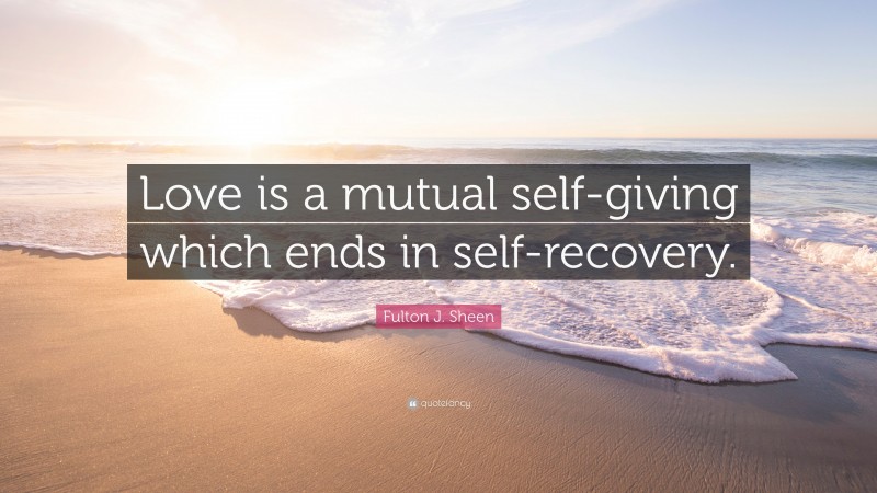 Fulton J. Sheen Quote: “Love is a mutual self-giving which ends in self-recovery.”