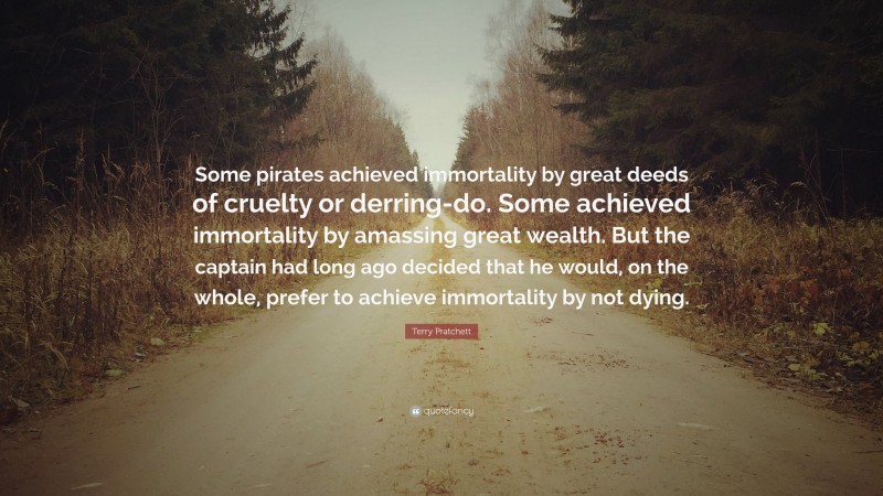 Terry Pratchett Quote: “Some pirates achieved immortality by great deeds of cruelty or derring-do. Some achieved immortality by amassing great wealth. But the captain had long ago decided that he would, on the whole, prefer to achieve immortality by not dying.”