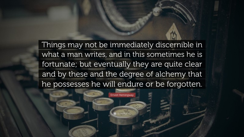 Ernest Hemingway Quote: “Things may not be immediately discernible in what a man writes, and in this sometimes he is fortunate; but eventually they are quite clear and by these and the degree of alchemy that he possesses he will endure or be forgotten.”