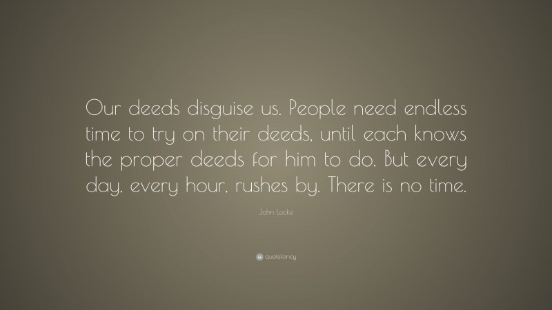 John Locke Quote: “Our deeds disguise us. People need endless time to try on their deeds, until each knows the proper deeds for him to do. But every day, every hour, rushes by. There is no time.”