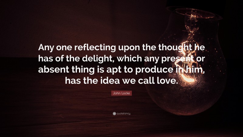 John Locke Quote: “Any one reflecting upon the thought he has of the delight, which any present or absent thing is apt to produce in him, has the idea we call love.”
