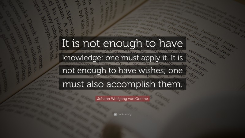 Johann Wolfgang von Goethe Quote: “It is not enough to have knowledge; one must apply it. It is not enough to have wishes; one must also accomplish them.”