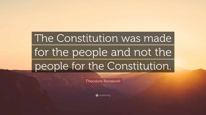Theodore Roosevelt Quote: “The Constitution was made for the people and not the people for the Constitution.”